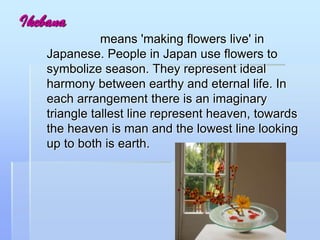 Ikebana
means 'making flowers live' in
Japanese. People in Japan use flowers to
symbolize season. They represent ideal
harmony between earthy and eternal life. In
each arrangement there is an imaginary
triangle tallest line represent heaven, towards
the heaven is man and the lowest line looking
up to both is earth.
 