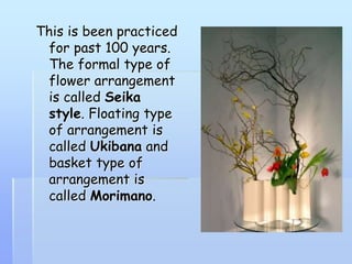 This is been practiced
for past 100 years.
The formal type of
flower arrangement
is called Seika
style. Floating type
of arrangement is
called Ukibana and
basket type of
arrangement is
called Morimano.
 