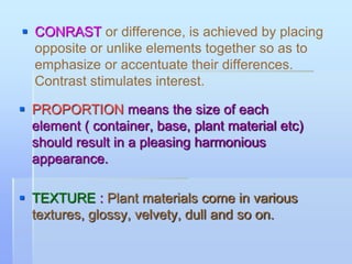  CONRAST or difference, is achieved by placing
opposite or unlike elements together so as to
emphasize or accentuate their differences.
Contrast stimulates interest.
 PROPORTION means the size of each
element ( container, base, plant material etc)
should result in a pleasing harmonious
appearance.
 TEXTURE : Plant materials come in various
textures, glossy, velvety, dull and so on.
 