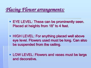 Placing Flower arrangements:
 EYE LEVEL: These can be prominently seen.
Placed at heights from 18” to 4 feet.
 HIGH LEVEL: For anything placed well above
eye level. Flowers used must be long. Can also
be suspended from the ceiling.
 LOW LEVEL: Flowers and vases must be large
and decorative.
 