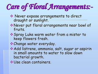 Care of Floral Arrangements:-
 Never expose arrangements to direct
draught or sunlight.
Never put floral arrangements near bowl of
fruits.
Spray Luke warm water from a mister to
keep flowers fresh.
Change water everyday.
Add listrene, ammonia, salt, sugar or aspirin
in small amounts to water to slow down
bacterial growth.
Use clean containers.
 