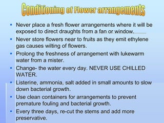  Never place a fresh flower arrangements where it will be
exposed to direct draughts from a fan or window.
 Never store flowers near to fruits as they emit ethylene
gas causes wilting of flowers.
 Prolong the freshness of arrangement with lukewarm
water from a mister.
 Change- the water every day. NEVER USE CHILLED
WATER.
 Listerine, ammonia, salt added in small amounts to slow
down bacterial growth.
 Use clean containers for arrangements to prevent
premature fouling and bacterial growth.
 Every three days, re-cut the stems and add more
preservative.
 