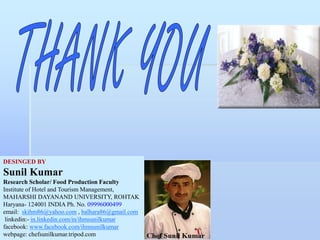 DESINGED BY
Sunil Kumar
Research Scholar/ Food Production Faculty
Institute of Hotel and Tourism Management,
MAHARSHI DAYANAND UNIVERSITY, ROHTAK
Haryana- 124001 INDIA Ph. No. 09996000499
email: skihm86@yahoo.com , balhara86@gmail.com
linkedin:- in.linkedin.com/in/ihmsunilkumar
facebook: www.facebook.com/ihmsunilkumar
webpage: chefsunilkumar.tripod.com
 