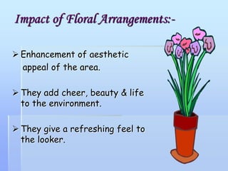 Impact of Floral Arrangements:-
 Enhancement of aesthetic
appeal of the area.
 They add cheer, beauty & life
to the environment.
 They give a refreshing feel to
the looker.
 