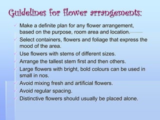 Guidelines for flower arrangements:
 Make a definite plan for any flower arrangement,
based on the purpose, room area and location.
 Select containers, flowers and foliage that express the
mood of the area.
 Use flowers with stems of different sizes.
 Arrange the tallest stem first and then others.
 Large flowers with bright, bold colours can be used in
small in nos.
 Avoid mixing fresh and artificial flowers.
 Avoid regular spacing.
 Distinctive flowers should usually be placed alone.
 