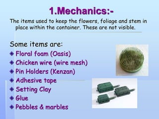 1.Mechanics:-
The items used to keep the flowers, foliage and stem in
place within the container. These are not visible.
Some items are:
Floral foam (Oasis)
Chicken wire (wire mesh)
Pin Holders (Kenzan)
Adhesive tape
Setting Clay
Glue
Pebbles & marbles
 