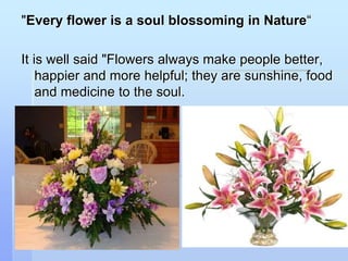 "Every flower is a soul blossoming in Nature“
It is well said "Flowers always make people better,
happier and more helpful; they are sunshine, food
and medicine to the soul.
 