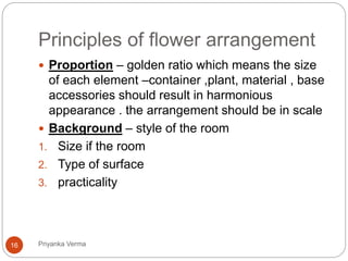 Principles of flower arrangement
 Proportion – golden ratio which means the size
of each element –container ,plant, material , base
accessories should result in harmonious
appearance . the arrangement should be in scale
 Background – style of the room
1. Size if the room
2. Type of surface
3. practicality
16 Priyanka Verma
 