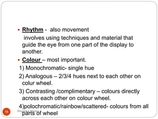  Rhythm - also movement
involves using techniques and material that
guide the eye from one part of the display to
another.
 Colour – most important.
1) Monochromatic- single hue
2) Analogous – 2/3/4 hues next to each other on
colur wheel.
3) Contrasting /complimentary – colours directly
across each other on colour wheel.
4)polochromatic/rainbow/scattered- colours from all
parts of wheel18 Priyanka Verma
 