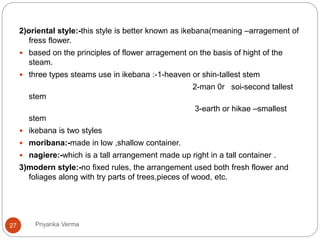 2)oriental style:-this style is better known as ikebana(meaning –arragement of
fress flower.
 based on the principles of flower arragement on the basis of hight of the
steam.
 three types steams use in ikebana :-1-heaven or shin-tallest stem
2-man 0r soi-second tallest
stem
3-earth or hikae –smallest
stem
 ikebana is two styles
 moribana:-made in low ,shallow container.
 nagiere:-which is a tall arrangement made up right in a tall container .
3)modern style:-no fixed rules, the arrangement used both fresh flower and
foliages along with try parts of trees,pieces of wood, etc.
27 Priyanka Verma
 