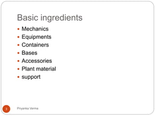 Basic ingredients
 Mechanics
 Equipments
 Containers
 Bases
 Accessories
 Plant material
 support
3 Priyanka Verma
 
