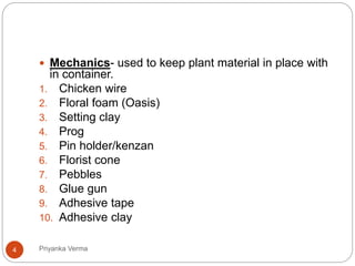  Mechanics- used to keep plant material in place with
in container.
1. Chicken wire
2. Floral foam (Oasis)
3. Setting clay
4. Prog
5. Pin holder/kenzan
6. Florist cone
7. Pebbles
8. Glue gun
9. Adhesive tape
10. Adhesive clay
4 Priyanka Verma
 