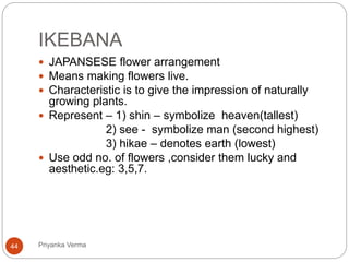 IKEBANA
 JAPANSESE flower arrangement
 Means making flowers live.
 Characteristic is to give the impression of naturally
growing plants.
 Represent – 1) shin – symbolize heaven(tallest)
2) see - symbolize man (second highest)
3) hikae – denotes earth (lowest)
 Use odd no. of flowers ,consider them lucky and
aesthetic.eg: 3,5,7.
44 Priyanka Verma
 