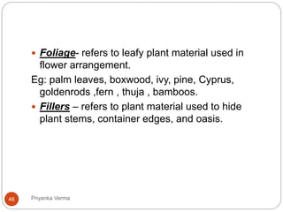  Foliage- refers to leafy plant material used in
flower arrangement.
Eg: palm leaves, boxwood, ivy, pine, Cyprus,
goldenrods ,fern , thuja , bamboos.
 Fillers – refers to plant material used to hide
plant stems, container edges, and oasis.
46 Priyanka Verma
 