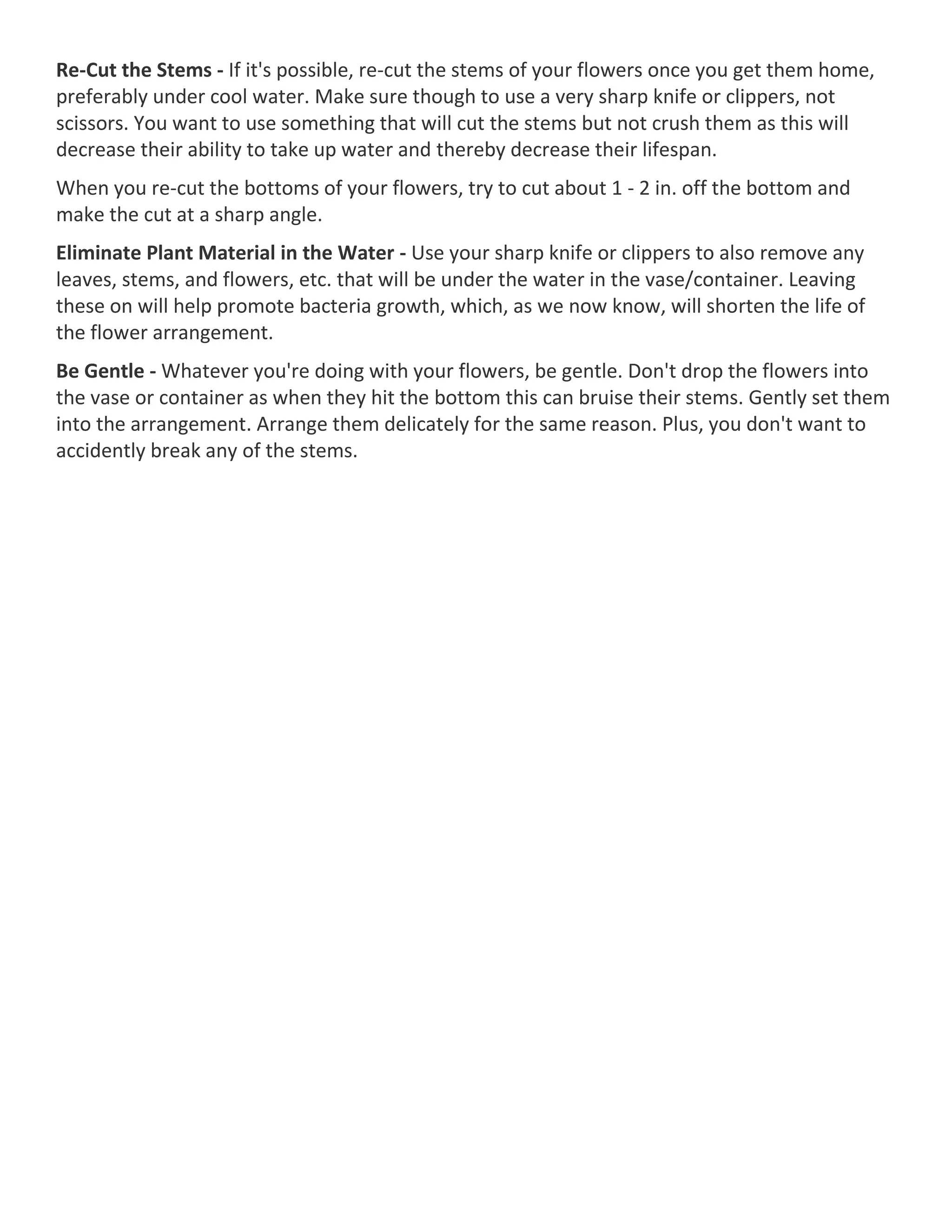 Re-Cut the Stems - If it's possible, re-cut the stems of your flowers once you get them home,
preferably under cool water. Make sure though to use a very sharp knife or clippers, not
scissors. You want to use something that will cut the stems but not crush them as this will
decrease their ability to take up water and thereby decrease their lifespan.
When you re-cut the bottoms of your flowers, try to cut about 1 - 2 in. off the bottom and
make the cut at a sharp angle.
Eliminate Plant Material in the Water - Use your sharp knife or clippers to also remove any
leaves, stems, and flowers, etc. that will be under the water in the vase/container. Leaving
these on will help promote bacteria growth, which, as we now know, will shorten the life of
the flower arrangement.
Be Gentle - Whatever you're doing with your flowers, be gentle. Don't drop the flowers into
the vase or container as when they hit the bottom this can bruise their stems. Gently set them
into the arrangement. Arrange them delicately for the same reason. Plus, you don't want to
accidently break any of the stems.
 