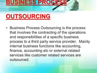 BUSINESS PROCESS
OUTSOURCING
• Business Process Outsourcing is the process
that involves the contracting of the operations
and responsibilities of a specific business
process to a third party service provider. Mainly
internal business functions like accounting,
finance, accounting etc or external related
services like customer related services are
outsourced.
 