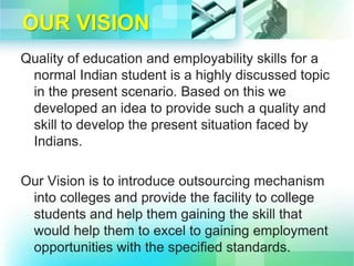 OUR VISION
Quality of education and employability skills for a
normal Indian student is a highly discussed topic
in the present scenario. Based on this we
developed an idea to provide such a quality and
skill to develop the present situation faced by
Indians.
Our Vision is to introduce outsourcing mechanism
into colleges and provide the facility to college
students and help them gaining the skill that
would help them to excel to gaining employment
opportunities with the specified standards.
 