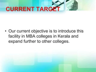 CURRENT TARGET
• Our current objective is to introduce this
facility in MBA colleges in Kerala and
expand further to other colleges.
 