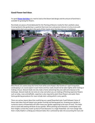 Good Flower bed ideas

For good Flower bed ideas you need to look at the bloom bed design and the amount of land that is
available for growing the flowers.

floral beds are pieces of land dedicated for the Planting of blooms mostly for their aesthetic value.
Growing blooms like gardening is a pastime that most men and women interact in to be at one with
nature and to feel some pride in the work of their hands when the blossoms are in full bloom.




Most florals are used to keep the home fresh while some flowers like Pyrethrum repel mosquitoes.
Landscaping is an crucial aspect in each home and thus really should not be taken lightly while looking at
making a house. blossom beds not only make a home welcoming they also add some beauty to the
landscape. blossom beds do not come at a low cost when you are looking at Planting expensive flowers
such as tulips, roses and daffodils. expertise is also required to plant these flowers and water them.
Some gardening procedures for roses include stem cutting which is very specific.

There are various layout ideas that could bring out a good flowerbed style if well followed. Some of
these style ideas that will depart your garden hunting and feeling good are: Growing your garden in
numerous teams of flowerbeds will often leave your garden appeasing to the eyes of many. This helps
also to avoid odd-seeking attribute of your garden. While planting some blossoms, contemplate also
their heights so that they match up that of most blossoms in a single flowerbed. one more design idea
that is really helpful is unifying your blossom beds; this is achieved by take into accounting the hues and
 