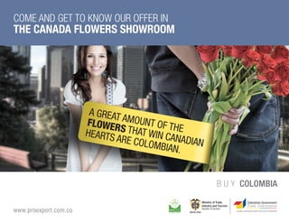 COME AND GET TO KNOW OUR OFFER IN
THE CANADA FLOWERS SHOWROOM




                         A GR
                        FLOW EAT A
                                  M




                                                                    Colombian Flowers.
                       HEAR   ERS OUNT O
                            TS A THAT W F THE
                                RE C   IN CA
                                    OLOM    NAD
                                        BIAN IAN
                                             .

                                                   B U Y COLOMBIA

www.proexport.com.co
 