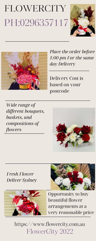 FLOWERCITY
PH:0296357117
FlowerCity 2022
Opportunity to buy
beautiful flower
arrangements at a
very reasonable price
Fresh Flower
Deliver Sydney
https://www.flowercity.com.au
/
Place the order before
1:00 pm For the same
day Delivery
Delivery Cost is
based on your
postcode
Wide range of
different bouquets,
baskets, and
compositions of
flowers
 