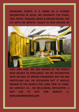 ANANDAM EVENTS IS A NAME AS A FLOWER
DECORATORS IN DELHI. WE DECORATE THE STAGE,
VEDI, ENTRY, PASSAGE, BRIDE & GROOM ROOM, CAR
ETC WITH AN ARTISTIC TOUCH TO GIVE FEELING OF
LOVE AND CARE. WE ARE KNOWN AS THE PEOPLE
WHO BELIEVE IN EXCELLENCE. WE DO DECORATION
WITH AN IDEA TO SPREAD FRAGRANCE NOT ON ANY
PARTICULAR DAY OR OCCASSION BUT IT SHOULD
REMAIN IN THE HEARTS FOR LONG TIME TO COME.
DO CONTACT US ; M) 9811150638, 9871667970. U
MAY LIKE TO VISIT OUR WEBSITE i.e.
www.anandamevents.com
 