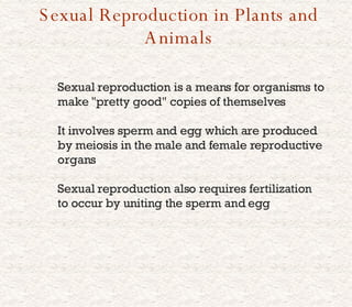 Sexual Reproduction in Plants and Animals Sexual reproduction is a means for organisms to make &quot;pretty good&quot; copies of themselves It involves sperm and egg which are produced by meiosis in the male and female reproductive organs Sexual reproduction also requires fertilization to occur by uniting the sperm and egg 