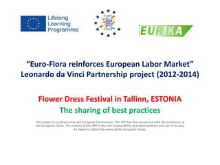 “Euro-Flora reinforces European Labor Market” 
Leonardo da Vinci Partnership project (2012-2014) 
Flower Dress Festival in Tallinn, ESTONIA 
The sharing of best practices 
This project is co-financed by the European Commission. This PPP has been produced with the assistance of 
the European Union. The content of this PPP is the sole responsibility of project partners and can in no way 
be taken to reflect the views of the European Union. 
 