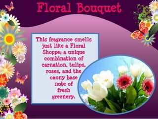 This fragrance smells
just like a Floral
Shoppe; a unique
combination of
carnation, tulips,
roses, and the
ozony base
note of
fresh
greenery.
Floral Bouquet
 