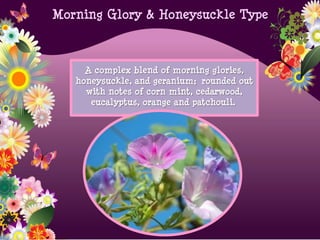 Morning Glory & Honeysuckle Type
A complex blend of morning glories,
honeysuckle, and geranium; rounded out
with notes of corn mint, cedarwood,
eucalyptus, orange and patchouli.
 