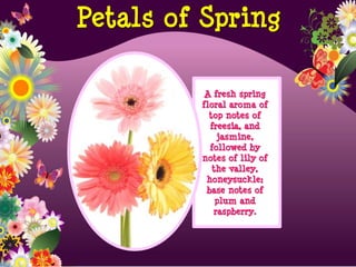 A fresh spring
floral aroma of
top notes of
freesia, and
jasmine,
followed by
notes of lily of
the valley,
honeysuckle;
base notes of
plum and
raspberry.
Petals of Spring
 