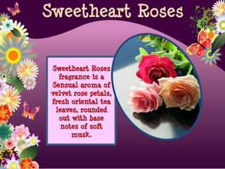 Sweetheart Roses
fragrance is a
Sensual aroma of
velvet rose petals,
fresh oriental tea
leaves, rounded
out with base
notes of soft
musk.
Sweetheart Roses
 
