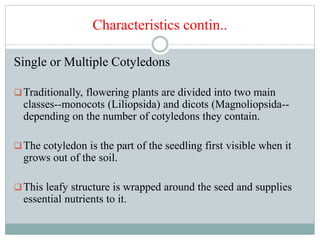 Characteristics contin..
Single or Multiple Cotyledons
Traditionally, flowering plants are divided into two main
classes--monocots (Liliopsida) and dicots (Magnoliopsida--
depending on the number of cotyledons they contain.
The cotyledon is the part of the seedling first visible when it
grows out of the soil.
This leafy structure is wrapped around the seed and supplies
essential nutrients to it.
 