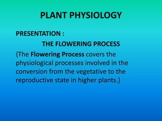 PLANT PHYSIOLOGY
PRESENTATION :
THE FLOWERING PROCESS
{The Flowering Process covers the
physiological processes involved in the
conversion from the vegetative to the
reproductive state in higher plants.}
 
