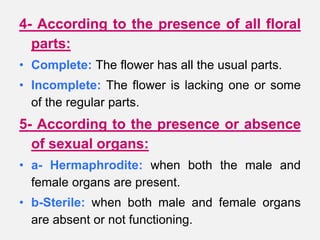 4- According to the presence of all floral
parts:
• Complete: The flower has all the usual parts.
• Incomplete: The flower is lacking one or some
of the regular parts.
5- According to the presence or absence
of sexual organs:
• a- Hermaphrodite: when both the male and
female organs are present.
• b-Sterile: when both male and female organs
are absent or not functioning.
 