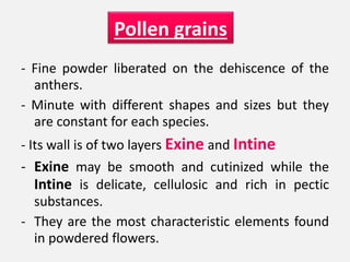 - Fine powder liberated on the dehiscence of the
anthers.
- Minute with different shapes and sizes but they
are constant for each species.
- Its wall is of two layers Exine and Intine
- Exine may be smooth and cutinized while the
Intine is delicate, cellulosic and rich in pectic
substances.
- They are the most characteristic elements found
in powdered flowers.
Pollen grains
 