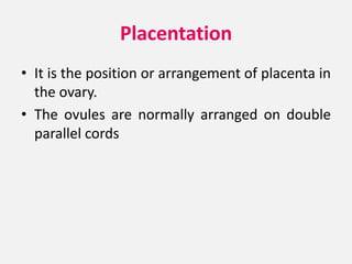 Placentation
• It is the position or arrangement of placenta in
the ovary.
• The ovules are normally arranged on double
parallel cords
 