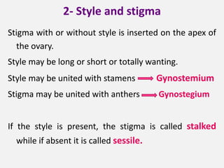 2- Style and stigma
Stigma with or without style is inserted on the apex of
the ovary.
Style may be long or short or totally wanting.
Style may be united with stamens Gynostemium
Stigma may be united with anthers Gynostegium
If the style is present, the stigma is called stalked
while if absent it is called sessile.
 