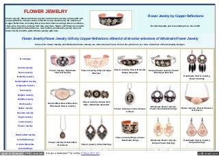 pdfcrowd.comopen in browser PRO version Are you a developer? Try out the HTML to PDF API
FLOWER JEWELRY
Flower jewelry, Wholesale flower jewelry, nature lovers jewelry, unique gifts and
unique gift ideas in flower themes offered in vast selections by the artisans of
Copper Reflections including flower bracelets, flower earrings, flower necklaces,
rings, pins, brooches, lockets, hair clips and more. Nature and flower lovers gifts
and unique gifts include pill boxes, card holders, bookmarks, jewelry boxes in
flower theme. Find the perfect flower jewelry gifts here.
Flower Jewelry by Copper Reflections
Excellent quality and reasonable prices since 1985
Flower Jewelry Flower Jewelry Gifts by Copper Reflections offered in distinctive selections of Wholesale Flower Jewelry
Some of the Flower Jewelry and Wholesale Flower Jewelry are shown below. Please click on the pictures to see more collections of Floral Jewelry Designs.
Homepage
Animal Jewelry
Horse Jewelry
Butterfly Jewelry
Hummingbird Jewelry
Dragonfly Jewelry
Cat Jewelry
Dolphin Jewelry
Wildlife Jewelry
Wolf Jewelry
Nature Jewelry
Western Jewelry
Eagle Jewelry
Turtle Jewelry
Flower Jewelry
Handcrafted Jewelry
Colorful Earrings
Colorful Bracelets
Colorful Rings
Flower Jewelry, Handmade
Flower Bracelets
Flower Jewelry, Flower Unique
Bracelet
Flower Jewelry, Flower Bracelet,
Unique Bracelets
Unique Flower Jewelry, Flower
Wholesale Bracelet
Handmade Flower Jewelry,
Flower Earrings
Handcrafted Flower Bracelets,
Wholesale Flower Jewelry
Flower Jewelry, Unique Hair
Clips, Handmade Barrettes
Flower Jewelry Lockets, Unique
Lockets
Wholesale Flower Jewelry,
Flower Handmade Earrings Flower Jewelry, Flower Chokers,
Necklaces
Flower Jewelry, Handcrafted
Necklaces Flower Jewelry, Floral Earrings
Flower Jewelry Rings, Flower
Handmade Rings Wholesale Flower Jewelry,
Unique Flower Earrings
Handmade Flower Jewelry,
Unique Earrings
 