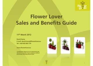 Flower Lover
Sales and Benefits Guide

11th March 2012

David Hama
E-mail: david.hama@flowerlover.eu
Tel: +420 603 803 779

www.flowerlover.eu

Confidential! Please do not redistribute this
document outside of your company without
previously informing David Hama




                                                1
 