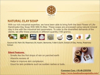  With our rich industrial expertise, we have been able to bring forth the best Flower of Life-
Handmade-Clay Soap With Mitti Ki Attar. These soaps are processed using natural mineral
clay in line with the industrial laid parameters. To cater to the diversified demands of the
clients, we offer these products in different quantity (100 grams).
 Silent Features:
  Smells like the first drops of rain on parched earth
  Absorbs excess oil
  Helps to improve skin complexion
  Good for skin problems such as sudden rashes or boils.
Coconut Oil, Palm Oil, Rosemary Oil, Kaolin, Bentonite, Fuller’s Earth, Extract of Clay, Honey, Rosemary
Extract
Customer Care: +91-40-23551916
http://www.handmadesoapsindia.com/
 
