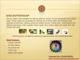 Palm Oil, Coconut Oil, Basil Oil, Lavender Oil, Rosemary Extract, 100 % Natural Shea butter
Customer Care: +91-40-23551916
http://www.handmadesoapsindia.com/
 