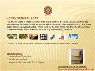 Coconut Oil, Palm Oil, Oat meal, Cinnamon Oil, Rosemary Extract, Honey, Indian Cow Milk
Customer Care: +91-40-23551916
http://www.handmadesoapsindia.com/
 