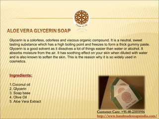 Glycerin is a colorless, odorless and viscous organic compound. It is a neutral, sweet
tasting substance which has a high boiling point and freezes to form a thick gummy paste.
Glycerin is a good solvent as it dissolves a lot of things easier than water or alcohol. It
absorbs moisture from the air. It has soothing effect on your skin when diluted with water
and is also known to soften the skin. This is the reason why it is so widely used in
cosmetics.
Ingredients:
1.Coconut oil
2. Glycerin
3. Soap base
4. Olive Oil
5. Aloe Vera Extract
Customer Care: +91-40-23551916
http://www.handmadesoapsindia.com/
 