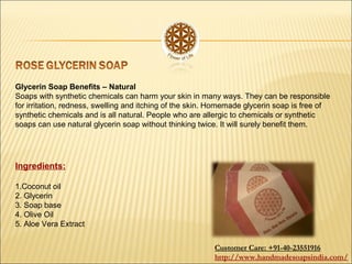 Glycerin Soap Benefits – Natural
Soaps with synthetic chemicals can harm your skin in many ways. They can be responsible
for irritation, redness, swelling and itching of the skin. Homemade glycerin soap is free of
synthetic chemicals and is all natural. People who are allergic to chemicals or synthetic
soaps can use natural glycerin soap without thinking twice. It will surely benefit them.
Ingredients:
1.Coconut oil
2. Glycerin
3. Soap base
4. Olive Oil
5. Aloe Vera Extract
Customer Care: +91-40-23551916
http://www.handmadesoapsindia.com/
 