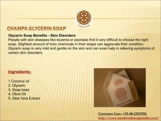 Glycerin Soap Benefits - Skin Disorders
People with skin diseases like eczema or psoriasis find it very difficult to choose the right
soap. Slightest amount of toxic chemicals in their soaps can aggravate their condition.
Glycerin soap is very mild and gentle on the skin and can even help in relieving symptoms of
certain skin disorders.
Ingredients:
1.Coconut oil
2. Glycerin
3. Soap base
4. Olive Oil
5. Aloe Vera Extract
Customer Care: +91-40-23551916
http://www.handmadesoapsindia.com/
 