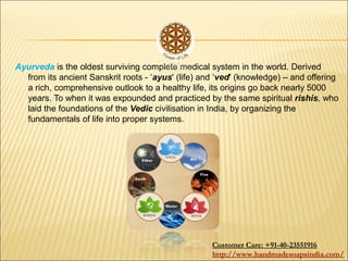 Ayurveda is the oldest surviving complete medical system in the world. Derived
from its ancient Sanskrit roots - ‘ayus' (life) and ‘ved' (knowledge) – and offering
a rich, comprehensive outlook to a healthy life, its origins go back nearly 5000
years. To when it was expounded and practiced by the same spiritual rishis, who
laid the foundations of the Vedic civilisation in India, by organizing the
fundamentals of life into proper systems.
Customer Care: +91-40-23551916
http://www.handmadesoapsindia.com/
 