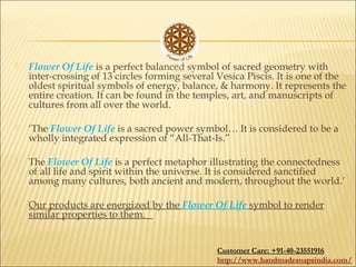  Flower Of Life is a perfect balanced symbol of sacred geometry with
inter-crossing of 13 circles forming several Vesica Piscis. It is one of the
oldest spiritual symbols of energy, balance, & harmony. It represents the
entire creation. It can be found in the temples, art, and manuscripts of
cultures from all over the world. 
 ‘The Flower Of Life is a sacred power symbol… It is considered to be a
wholly integrated expression of “All-That-Is.”
 The Flower Of Life is a perfect metaphor illustrating the connectedness
of all life and spirit within the universe. It is considered sanctified
among many cultures, both ancient and modern, throughout the world.’
 Our products are energized by the Flower Of Life symbol to render
similar properties to them.
Customer Care: +91-40-23551916
http://www.handmadesoapsindia.com/
 