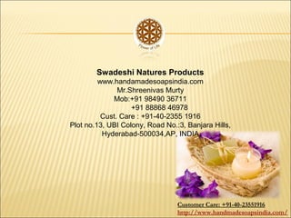 Swadeshi Natures Products
www.handamadesoapsindia.com
Mr.Shreenivas Murty
Mob:+91 98490 36711
+91 88868 46978
Cust. Care : +91-40-2355 1916
Plot no.13, UBI Colony, Road No.:3, Banjara Hills,
Hyderabad-500034,AP, INDIA
Customer Care: +91-40-23551916
http://www.handmadesoapsindia.com/
 