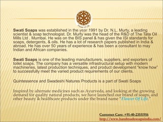  Swati Soaps was established in the year 1991 by Dr. N.L. Murty, a leading
scientist & soap technologist. Dr. Murty was the head of the R&D of The Tata Oil
Mills Ltd . Mumbai. He was on the BIS panel & has given the ISI standards for
soaps, detergents, & oils. He has a lot of research papers published in India &
abroad. He has over 50 years of experience & has been a consultant to may
Indian and African companies.
 Swati Soaps is one of the leading manufacturers, suppliers, and exporters of
toilet soaps. The company has a versatile infrastructural setup with modern
machineries, latest production techniques, and product development “know how”
to successfully meet the varied product requirements of our clients.
 Quintessence and Swadeshi Natures Products is a part of Swati Soaps
 Inspired by alternate medicines such as Ayurveda, and looking at the growing
demand for quality natural products, we have launched our brand of soaps, and
other beauty & healthcare products under the brand name “Flower Of Life.”
Customer Care: +91-40-23551916
http://www.handmadesoapsindia.com/
 